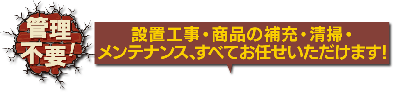 管理不要！ 設置工事・商品の補充・清掃・メンテナンス、すべてお任せいただけます！