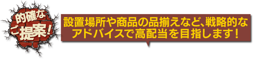 的確なご提案！ 設置場所や商品の品揃えなど、戦略的なアドバイスで高配当を目指します！