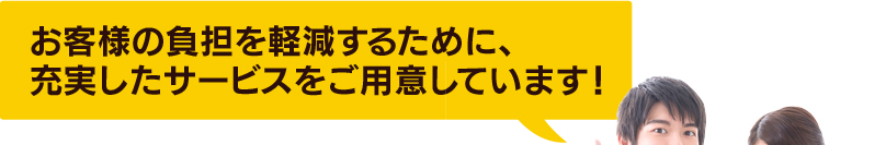 お客様の負担を軽減するために、充実したサービスをご用意しています！